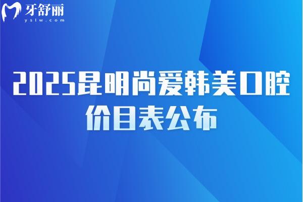 2025昆明尚愛韓美口腔價(jià)目表公布，補(bǔ)牙/種牙/矯正/拔牙/根管等價(jià)格齊全