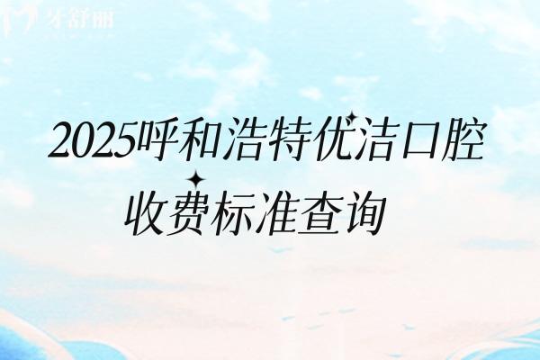 2025呼和浩特優(yōu)潔口腔收費(fèi)標(biāo)準(zhǔn)查詢，矯正4200+根管300+全瓷牙1500+等