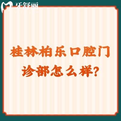 桂林柏樂(lè)口腔門診部怎么樣？資質(zhì)正規(guī)/價(jià)格合適另附口碑哦